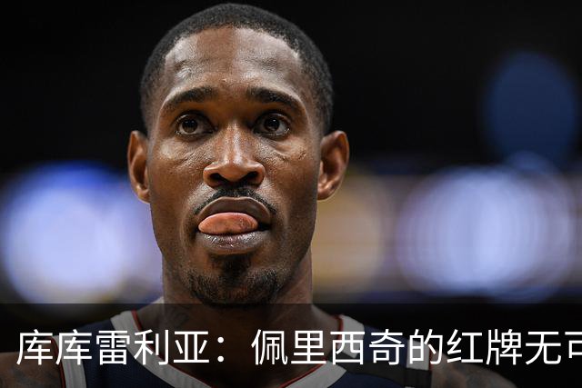 库库雷利亚：佩里西奇的红牌无可争议；这场比赛给了我们重要的警示